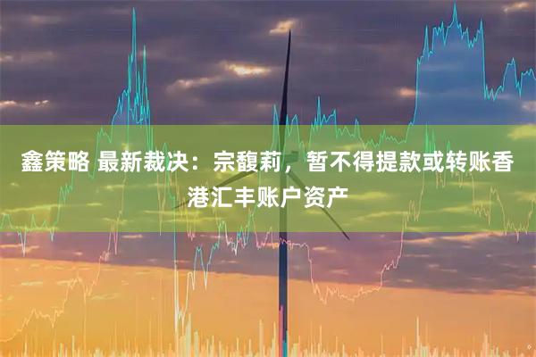 鑫策略 最新裁决：宗馥莉，暂不得提款或转账香港汇丰账户资产