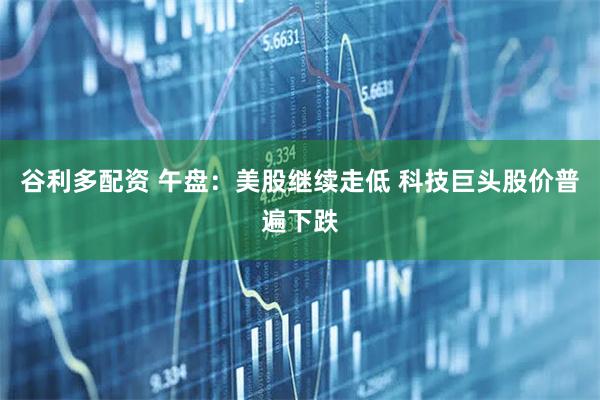 谷利多配资 午盘：美股继续走低 科技巨头股价普遍下跌