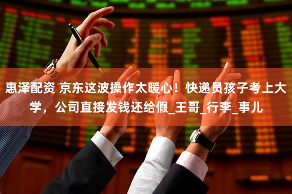 惠泽配资 京东这波操作太暖心！快递员孩子考上大学，公司直接发钱还给假_王哥_行李_事儿