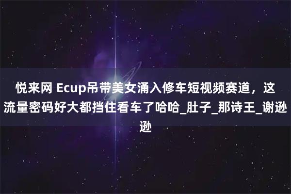 悦来网 Ecup吊带美女涌入修车短视频赛道，这流量密码好大都挡住看车了哈哈_肚子_那诗王_谢逊