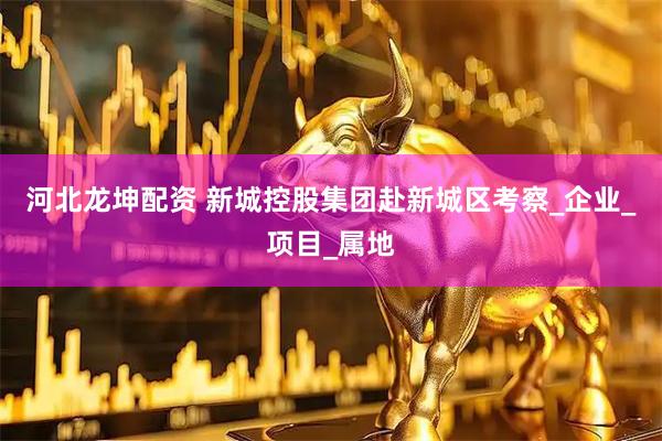 河北龙坤配资 新城控股集团赴新城区考察_企业_项目_属地