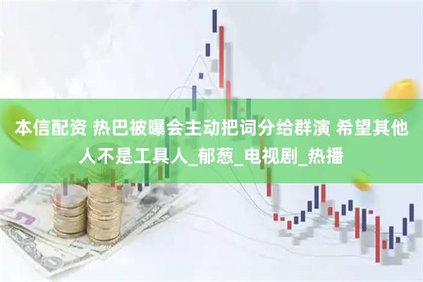 本信配资 热巴被曝会主动把词分给群演 希望其他人不是工具人_郁葱_电视剧_热播