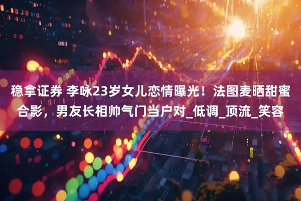 稳拿证券 李咏23岁女儿恋情曝光！法图麦晒甜蜜合影，男友长相帅气门当户对_低调_顶流_笑容
