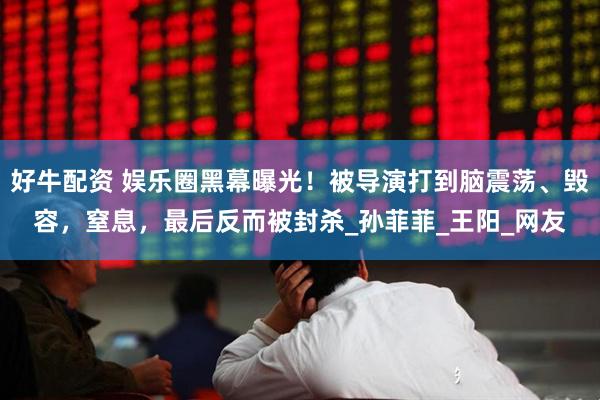 好牛配资 娱乐圈黑幕曝光！被导演打到脑震荡、毁容，窒息，最后反而被封杀_孙菲菲_王阳_网友