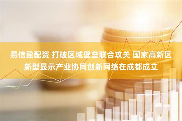 易信盈配资 打破区域壁垒联合攻关 国家高新区新型显示产业协同创新网络在成都成立
