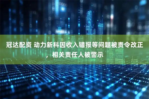 冠达配资 动力新科因收入错报等问题被责令改正，相关责任人被警示