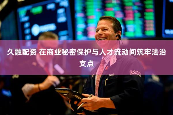 久融配资 在商业秘密保护与人才流动间筑牢法治支点
