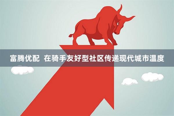 富腾优配  在骑手友好型社区传递现代城市温度