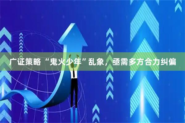 广证策略 “鬼火少年”乱象，亟需多方合力纠偏