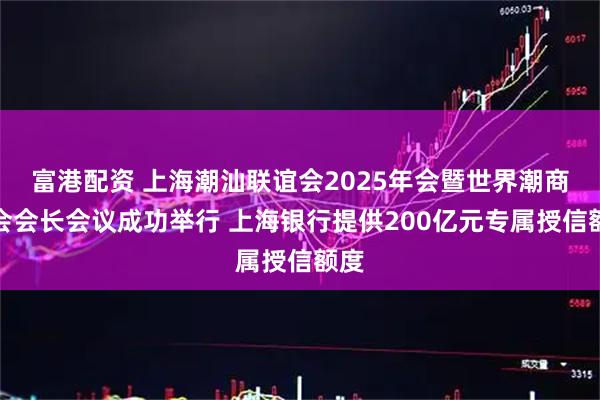 富港配资 上海潮汕联谊会2025年会暨世界潮商大会会长会议成功举行 上海银行提供200亿元专属授信额度
