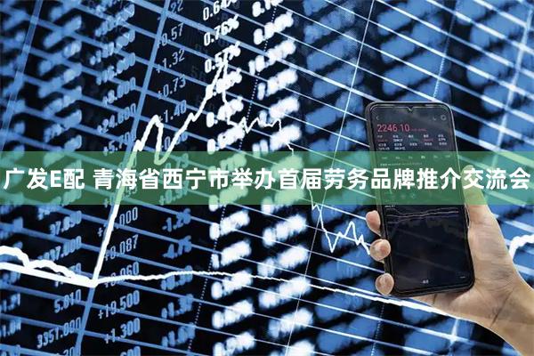 广发E配 青海省西宁市举办首届劳务品牌推介交流会