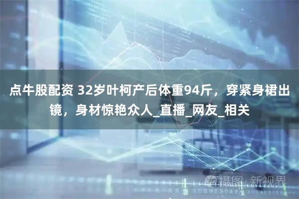 点牛股配资 32岁叶柯产后体重94斤，穿紧身裙出镜，身材惊艳众人_直播_网友_相关
