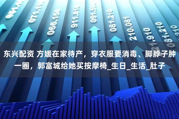 东兴配资 方媛在家待产，穿衣服要消毒、脚脖子肿一圈，郭富城给她买按摩椅_生日_生活_肚子