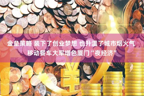 金垒策略 装下了创业梦想 也升温了城市烟火气 移动餐车大军增色厦门“夜经济”