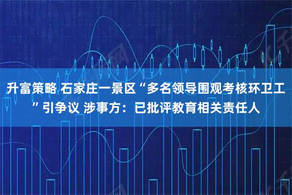 升富策略 石家庄一景区“多名领导围观考核环卫工”引争议 涉事方：已批评教育相关责任人