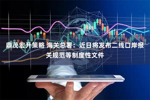 鼎茂宏升策略 海关总署：近日将发布二线口岸报关规范等制度性文件