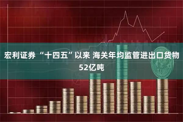 宏利证券 “十四五”以来 海关年均监管进出口货物52亿吨