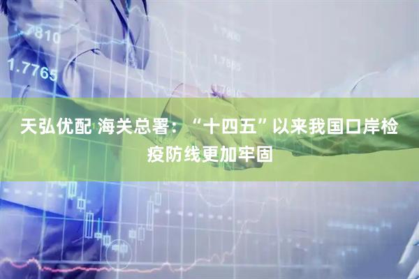 天弘优配 海关总署：“十四五”以来我国口岸检疫防线更加牢固