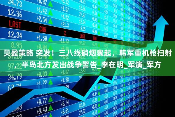 贝盈策略 突发！三八线硝烟骤起，韩军重机枪扫射，半岛北方发出战争警告_李在明_军演_军方