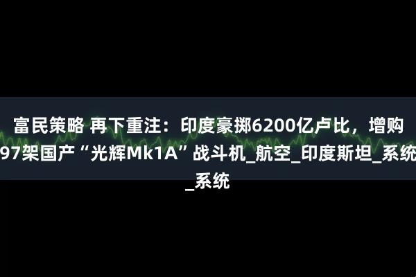 富民策略 再下重注：印度豪掷6200亿卢比，增购97架国产“光辉Mk1A”战斗机_航空_印度斯坦_系统
