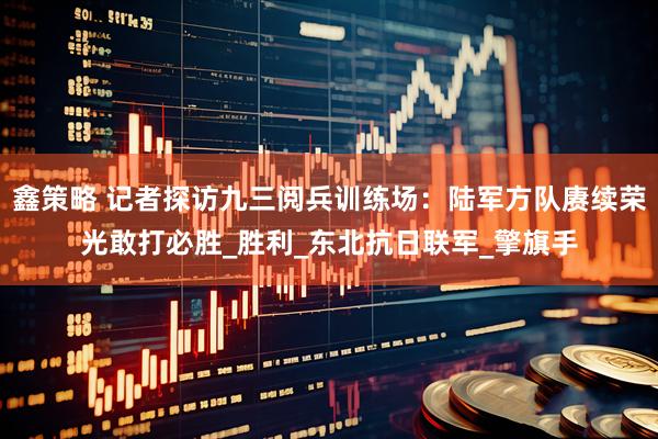 鑫策略 记者探访九三阅兵训练场：陆军方队赓续荣光敢打必胜_胜利_东北抗日联军_擎旗手