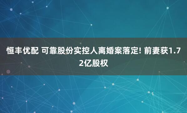 恒丰优配 可靠股份实控人离婚案落定! 前妻获1.72亿股权