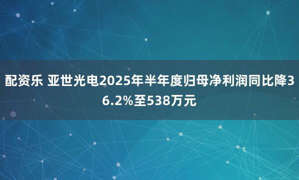 配资乐 亚世光电2025年半年度归母净利润同比降36.2%至538万元