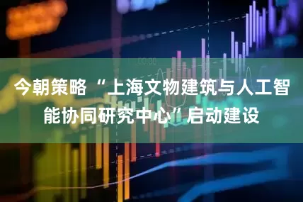 今朝策略 “上海文物建筑与人工智能协同研究中心”启动建设