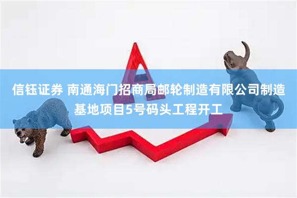 信钰证券 南通海门招商局邮轮制造有限公司制造基地项目5号码头工程开工