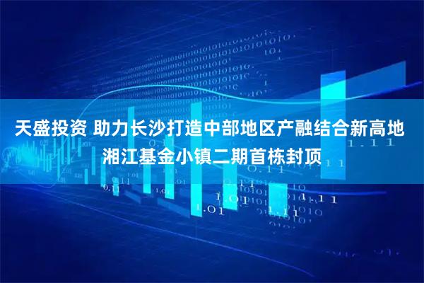 天盛投资 助力长沙打造中部地区产融结合新高地 湘江基金小镇二期首栋封顶
