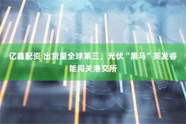 亿鑫配资 出货量全球第三，光伏“黑马”英发睿能闯关港交所