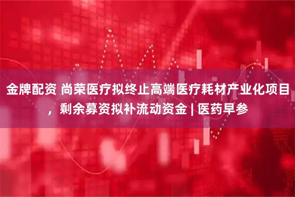 金牌配资 尚荣医疗拟终止高端医疗耗材产业化项目，剩余募资拟补流动资金 | 医药早参