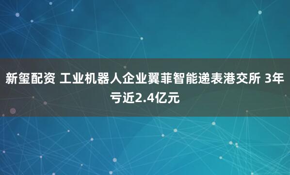 新玺配资 工业机器人企业翼菲智能递表港交所 3年亏近2.4亿元
