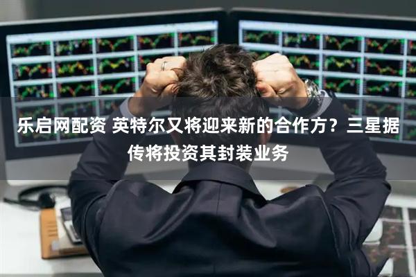 乐启网配资 英特尔又将迎来新的合作方？三星据传将投资其封装业务