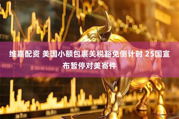 维嘉配资 美国小额包裹关税豁免倒计时 25国宣布暂停对美寄件