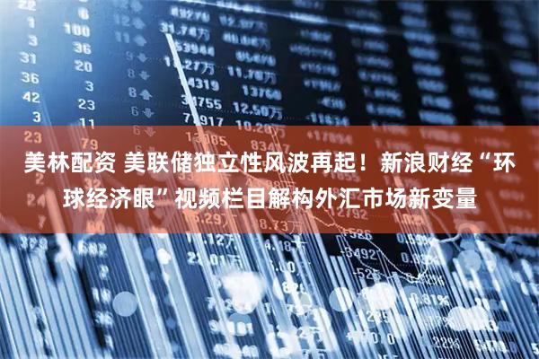 美林配资 美联储独立性风波再起！新浪财经“环球经济眼”视频栏目解构外汇市场新变量
