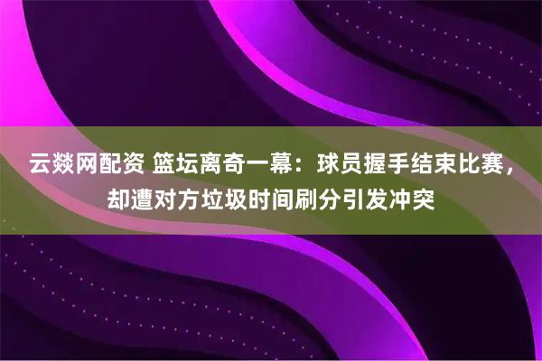 云燚网配资 篮坛离奇一幕：球员握手结束比赛，却遭对方垃圾时间刷分引发冲突