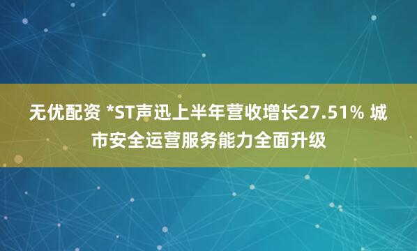 无优配资 *ST声迅上半年营收增长27.51% 城市安全运营服务能力全面升级