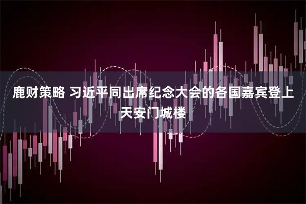 鹿财策略 习近平同出席纪念大会的各国嘉宾登上天安门城楼