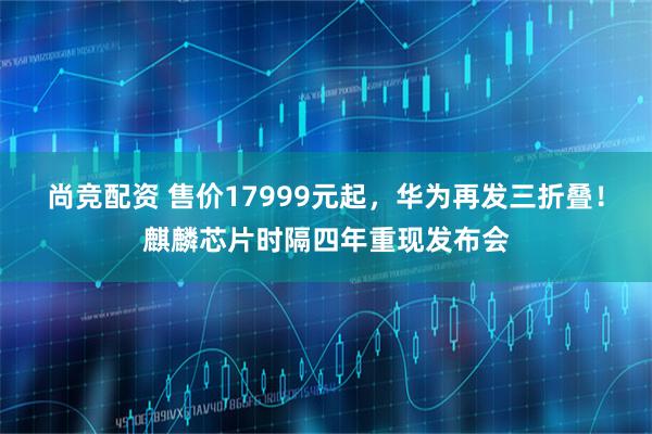 尚竞配资 售价17999元起，华为再发三折叠！麒麟芯片时隔四年重现发布会
