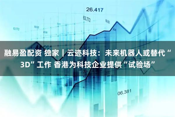融易盈配资 独家｜云迹科技：未来机器人或替代“3D”工作 香港为科技企业提供“试验场”