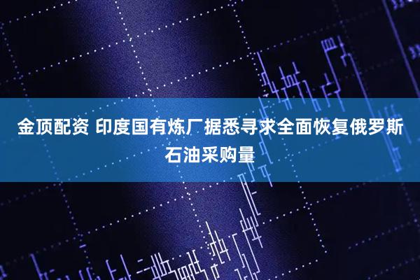 金顶配资 印度国有炼厂据悉寻求全面恢复俄罗斯石油采购量