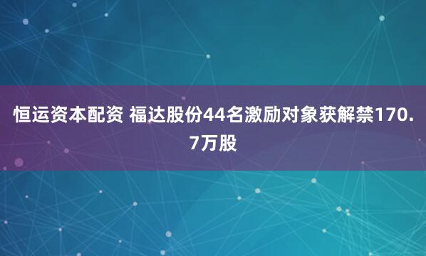恒运资本配资 福达股份44名激励对象获解禁170.7万股