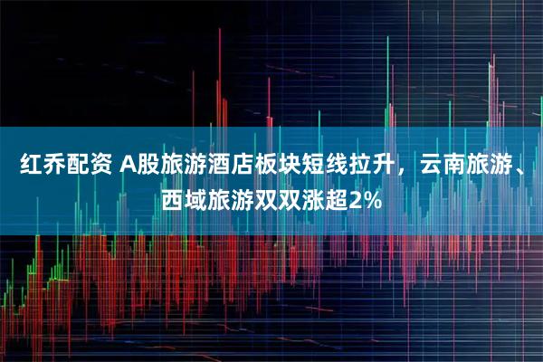红乔配资 A股旅游酒店板块短线拉升，云南旅游、西域旅游双双涨超2%