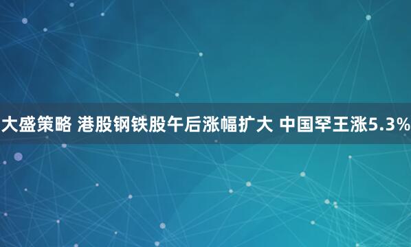 大盛策略 港股钢铁股午后涨幅扩大 中国罕王涨5.3%
