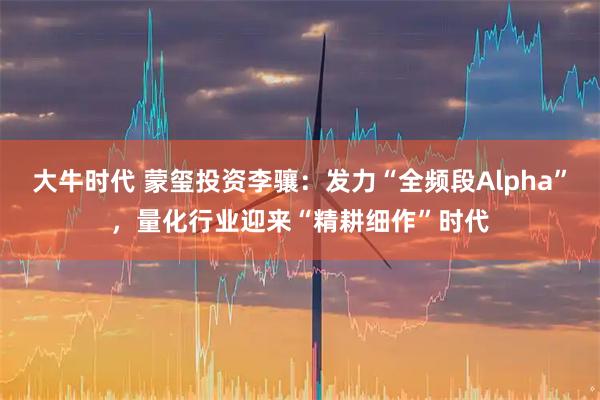 大牛时代 蒙玺投资李骧：发力“全频段Alpha”，量化行业迎来“精耕细作”时代