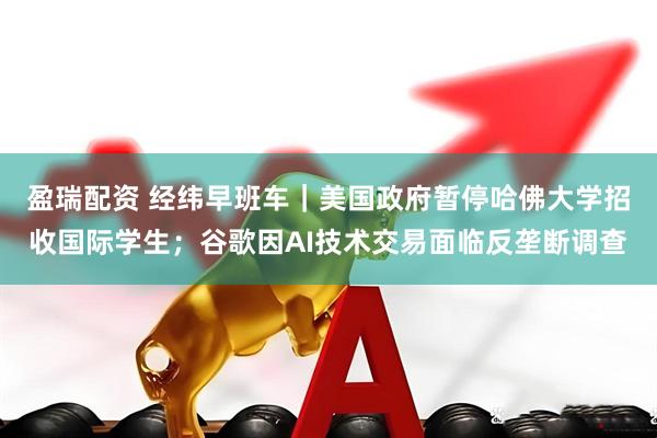 盈瑞配资 经纬早班车｜美国政府暂停哈佛大学招收国际学生；谷歌因AI技术交易面临反垄断调查