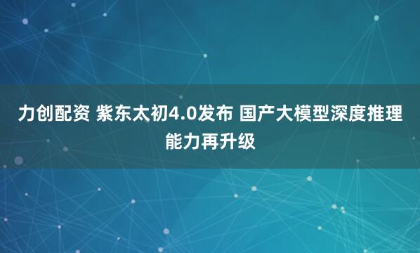 力创配资 紫东太初4.0发布 国产大模型深度推理能力再升级