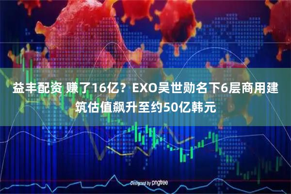 益丰配资 赚了16亿？EXO吴世勋名下6层商用建筑估值飙升至约50亿韩元