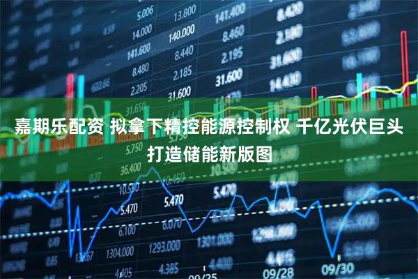 嘉期乐配资 拟拿下精控能源控制权 千亿光伏巨头打造储能新版图